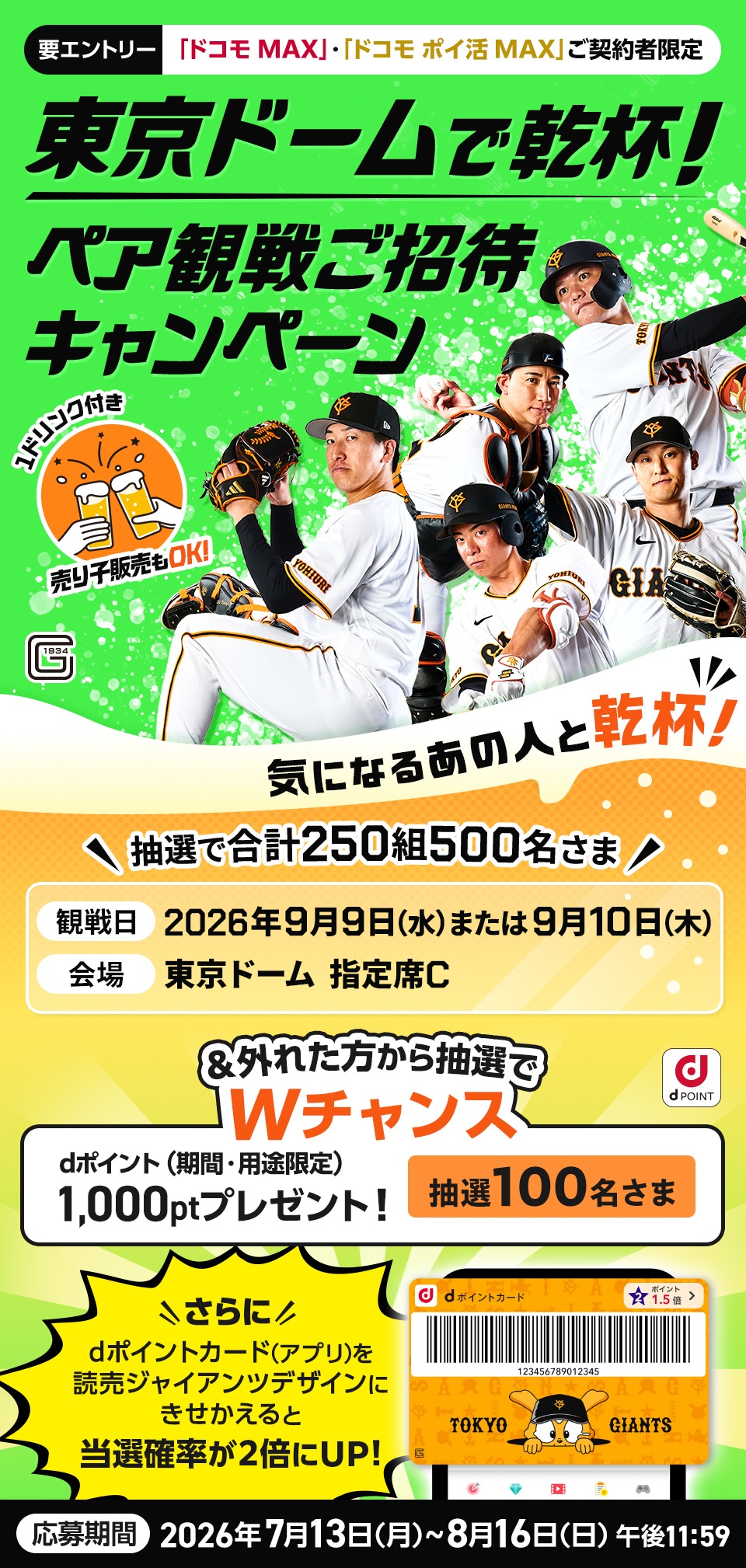 要エントリー 「ドコモMAX」・「ドコモ ポイ活MAX」ご契約者限定 東京ドームで乾杯！ ペア観戦ご招待キャンペーン 1ドリンク付き 売り子販売OK! 気になるあの人と乾杯！ 抽選で合計250組500名さま 観戦日 2026年9月9日(水)または9月10日(木) 会場 東京ドーム 指定席C ＆外れた方から抽選でWチャンス dポイント（期間・用途限定）1000ポイントプレゼント！抽選100名さま さらに dポイントカード(アプリ)を読売ジャイアンツデザインにきせかえると当選確率が2倍にUP! 応募期間 2026年7月13日(月)〜8月16日(日) 午後11:59