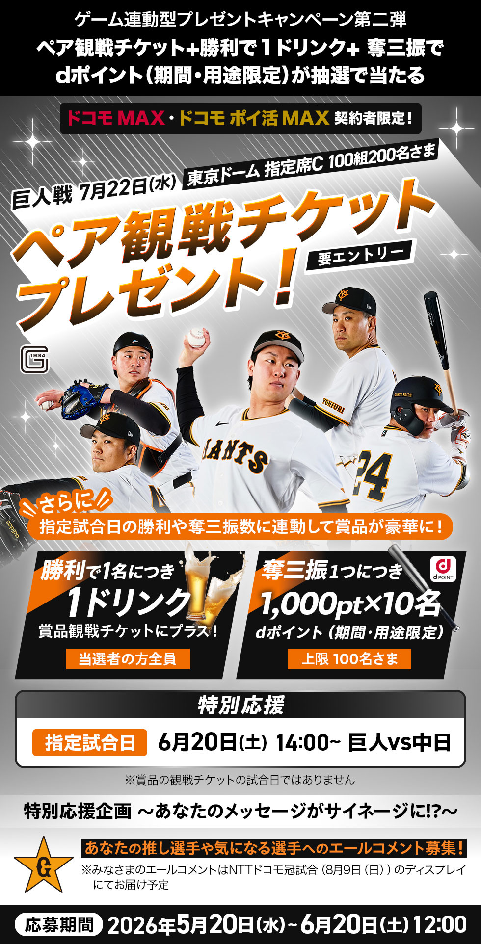 ゲーム連動型プレゼントキャンペーン第二弾 ペア観戦チケット＋勝利で1ドリンク＋奪三振でdポイント（期間・用途限定）が抽選で当たる ドコモ MAX・ドコモ ポイ活 MAX契約者限定！ 巨人戦7月22日（水）東京ドーム 指定席C 100組200名さま ペア観戦チケットプレゼント！ 要エントリー さらに 指定試合日の勝利や奪三振数に連動して商品が豪華に！ 勝利で1名につき1ドリンク 賞品観戦チケットにプラス！ 当選者の方全員 奪三振1つにつき1,000pt×10名 dポイント（期間・用途限定） 上限100名さま 特別応援 指定試合日 6月20日（土）14：00～ 巨人vs中日 ※賞品の観戦チケットの試合日ではありません 特別応援企画～あなたのメッセージがサイネージに！？～ あなたの推し選手や気になる選手へのエールコメント募集！ ※みなさまのエールコメントはNTTドコモ冠試合（8月9日（日））のディスプレイにてお届け予定 応募期間 2026年5月20日（水）～6月20日（土）12：00