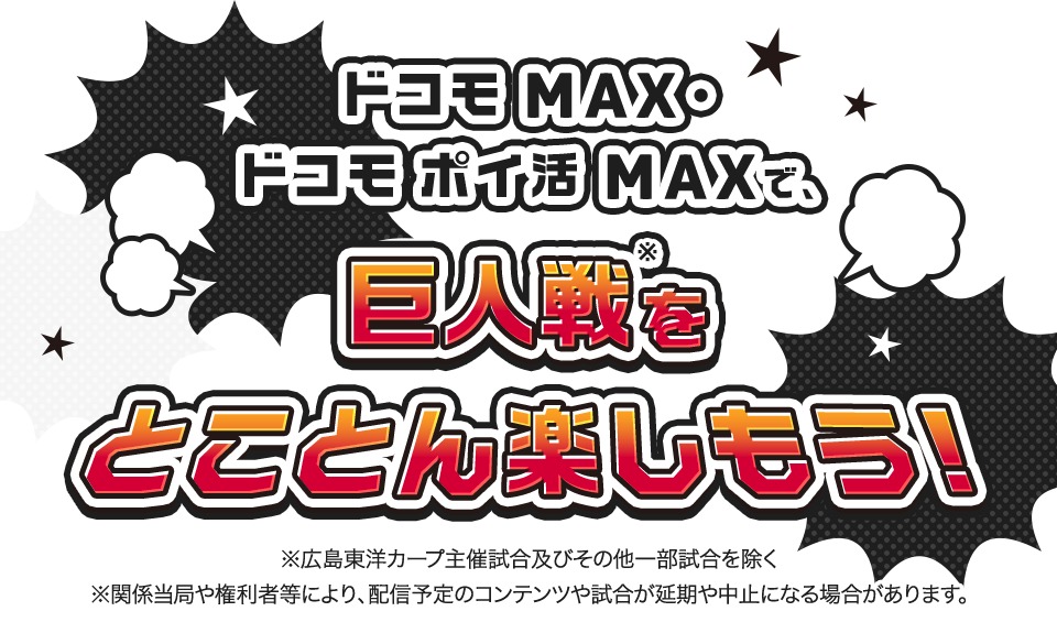 ドコモ MAXで巨人戦※をとことん楽しもう！ ※関係当局や権利者などにより、配信予定のコンテンツや試合が延期や中止になる場合があります。 ※広島東洋カープ主催試合およびその他一部試合を除く