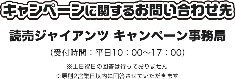 キャンペーンに関するお問い合わせ先 読売ジャイアンツ キャンペーン事務局 （受付時間：平日10：00～17：00） ※土日祝日の回答は行っておりません ※原則2営業日以内に回答させていただきます