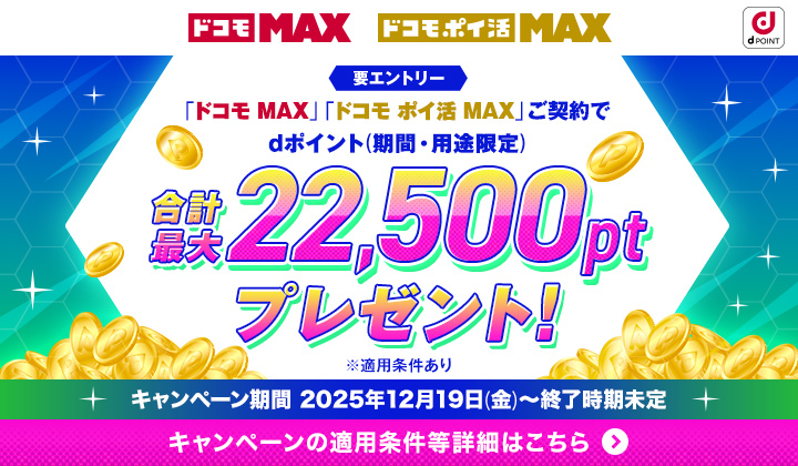 ドコモ MAX ドコモ ポイ活 MAX 要エントリー 「ドコモ MAX」「ドコモ ポイ活 MAX」ご契約でdポイント（期間・用途限定）合計最大22,500ptプレゼント！ ※適用条件あり キャンペーン期間 2025年12月19日（金）～終了時期未定 キャンペーンの適用条件等詳細はこちら
