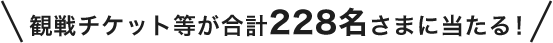 観戦チケット等が合計228名さまに当たる！