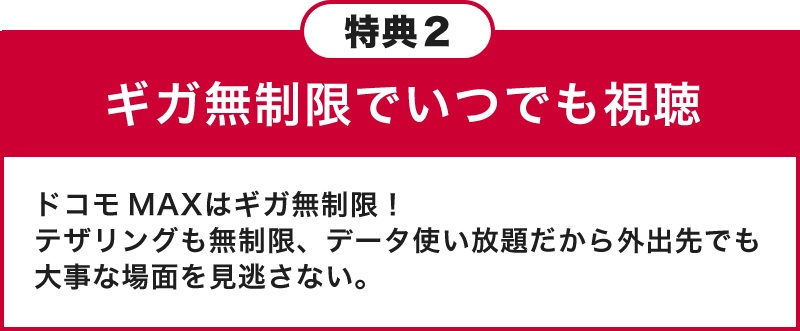 特典2 ギガ無制限でいつでも視聴 ドコモ MAXはギガ無制限！テザリングも無制限、データ使い放題だから外出先でも大事な場面を見逃さない。
