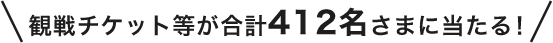 観戦チケット等が合計412名さまに当たる!