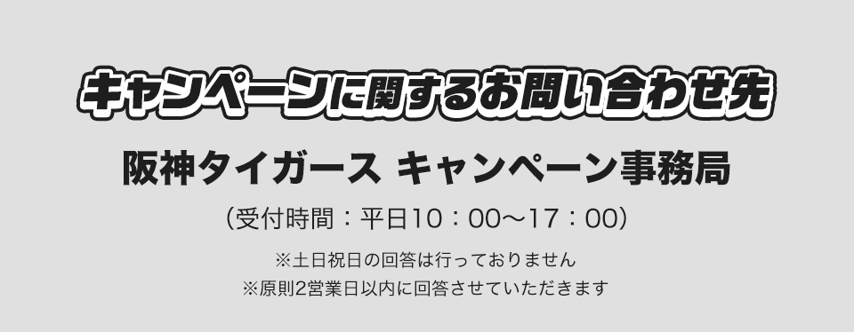 キャンペーンに関するお問い合わせ先 阪神タイガース キャンペーン事務局 (受付時間：平日10：00～17：00) ※土日祝日の回答は行っておりません ※原則2営業日以内に回答させていただきます