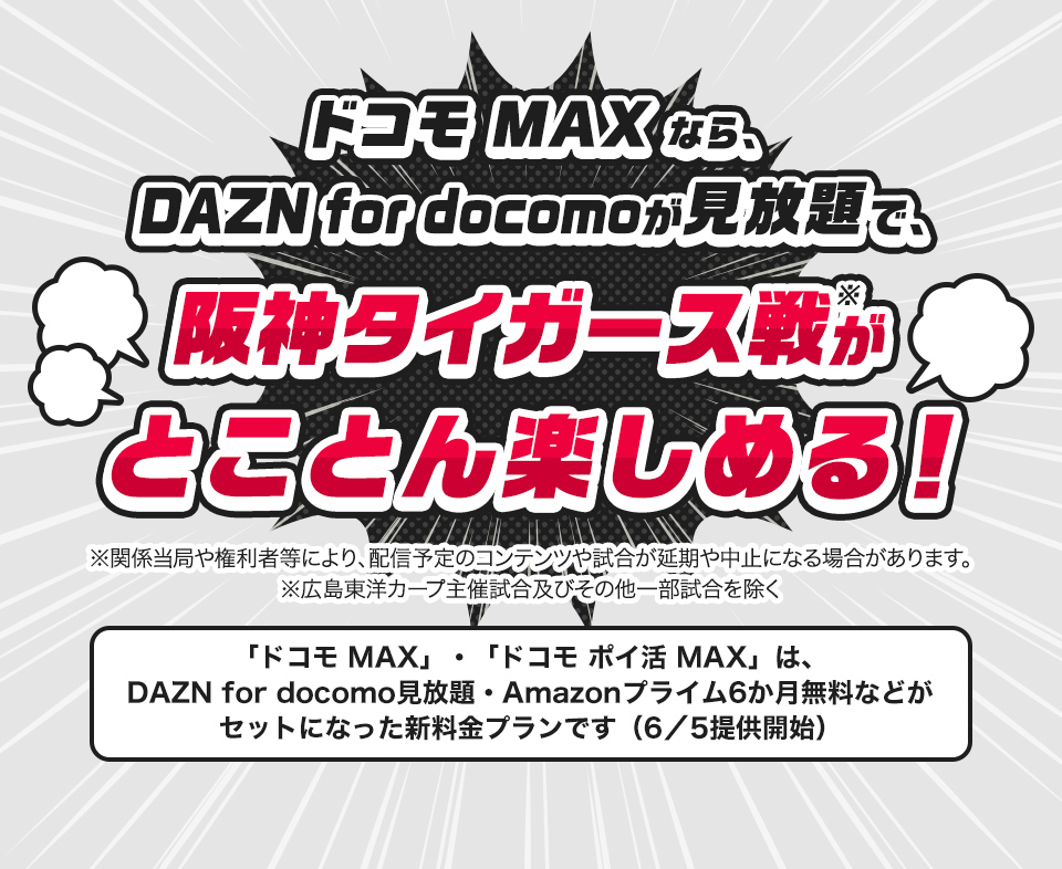 ドコモMAXなら、DAZN for docomoが見放題で、阪神タイガース戦がとことん楽しめる!※関係当局や権利者等により、配信予定のコンテンツや試合が延期や中止になる場合があります。「ドコモ MAX」・「ドコモ ポイ活 MAX」は、DAZN for docomo見放題・Amazonプライム6か月無料などがセットになった新料金プランです(6/5)提供開始