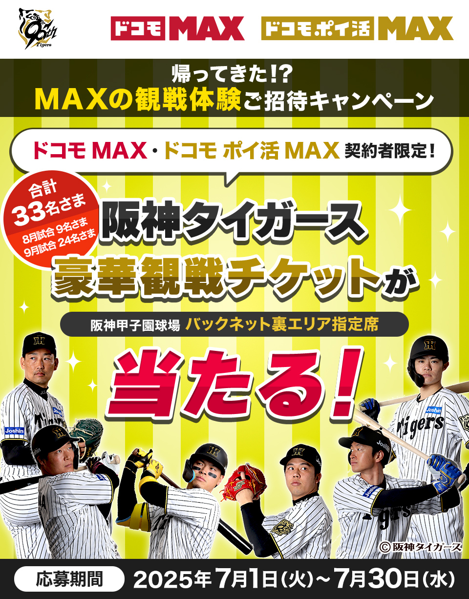 ドコモMAX ドコモポイ活MAX MAXの観戦体験！ご招待キャンペーン ドコモMAX・ドコモポイ活MAX 契約者限定！合計39名さま 阪神タイガース豪華観戦チケットが阪神甲子園球場 バックネット裏エリア指定席 当たる！応募期間2025年6月5日(木)~6月15日(日)