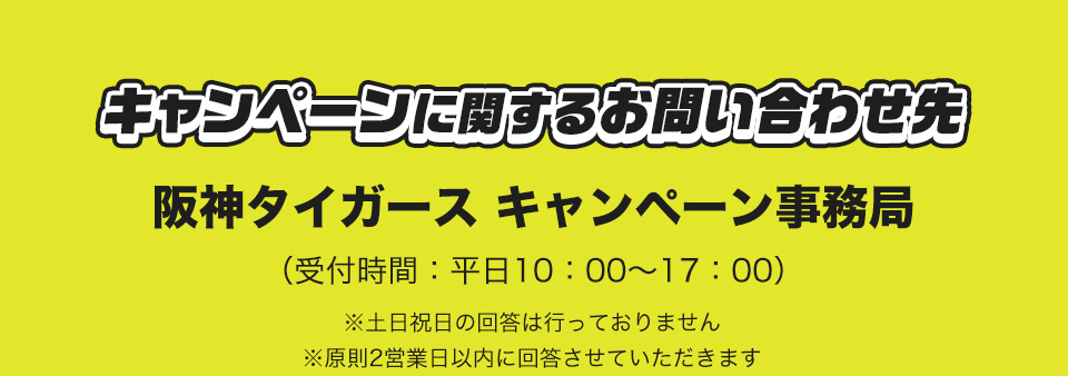 キャンペーンに関するお問い合わせ先 阪神タイガース キャンペーン事務局 (受付時間：平日10：00～17：00) ※土日祝日の回答は行っておりません ※原則2営業日以内に回答させていただきます