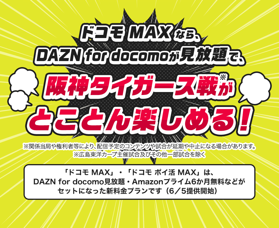 ドコモMAXなら、DAZN for docomoが見放題で、阪神タイガース戦がとことん楽しめる！※関係当局や権利者等により、配信予定のコンテンツや試合が延期や中止になる場合があります。「ドコモ MAX」・「ドコモ ポイ活 MAX」は、DAZN for docomo見放題・Amazonプライム6か月無料などがセットになった新料金プランです（6／5）提供開始
