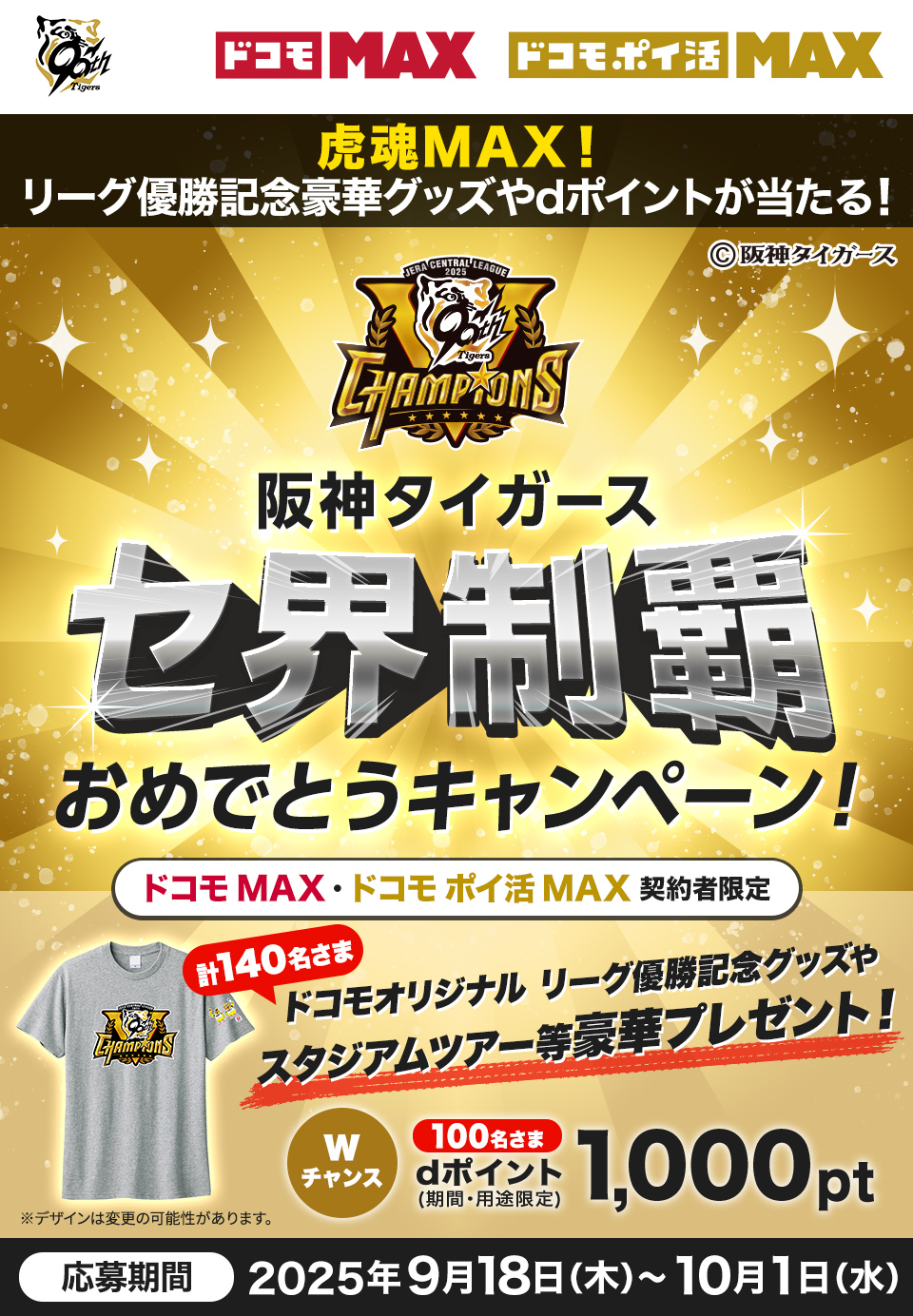 ドコモMAX ドコモポイ活MAX 虎魂MAX！リーグ優勝記念豪華グッズやdポイントが当たる！©阪神タイガース 阪神タイガース セ界制覇おめでとうキャンペーン！ドコモMAX・ドコモポイ活MAX 契約者限定計140名さま ドコモオリジナル リーグ優勝記念グッズやスタジアムツアー等豪華プレゼント！Wチャンス100名さま dポイント(期間・用途限定)1,000pt※デザインは変更の可能性があります。応募期間2025年9月18日(木)～10月1日(水)