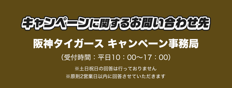 キャンペーンに関するお問い合わせ先 阪神タイガース キャンペーン事務局 (受付時間：平日10：00～17：00) ※土日祝日の回答は行っておりません ※原則2営業日以内に回答させていただきます
