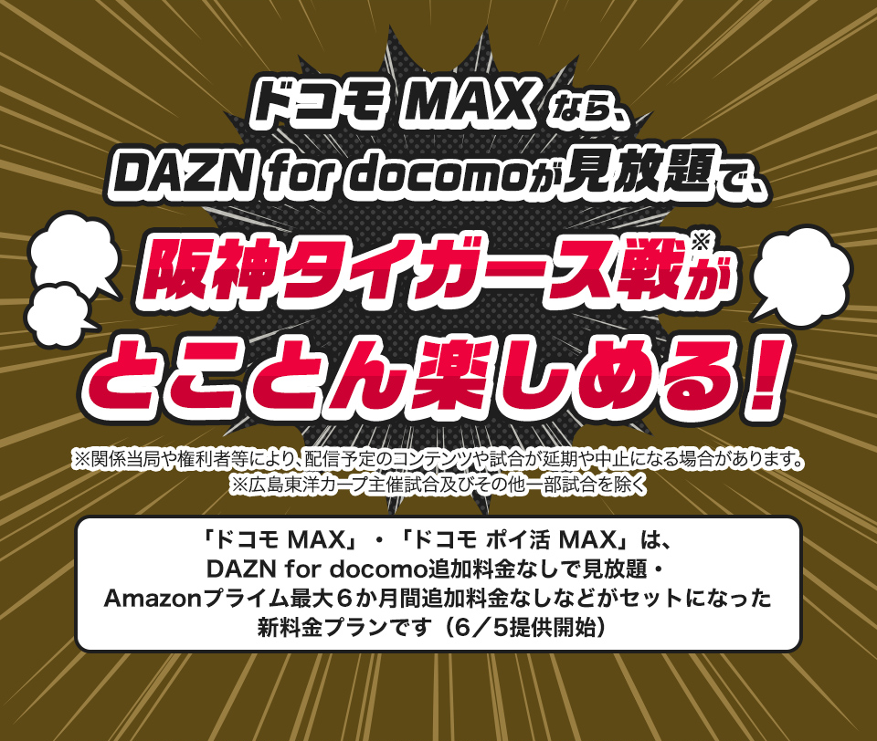 ドコモMAXなら、DAZN for docomoが見放題で、阪神タイガース戦がとことん楽しめる！※関係当局や権利者等により、配信予定のコンテンツや試合が延期や中止になる場合があります。※広島東洋カープ主催試合及びその他一部試合を除く「ドコモ MAX」・「ドコモ ポイ活 MAX」は、DAZN for docomo追加料金なしで見放題・Amazonプライム最大６か月間追加料金なしなどがセットになった新料金プランです（6／5提供開始）