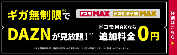 ギガ無制限で DAZN が見放題！※1※2 ドコモ MAX なら追加料金 0円 ドコモ MAX ドコモ ポイ活 MAX ※1 大量通信時等に通信制御がかかる場合あり ※2 追加有料コンテンツの取扱いはございません 詳細はこちら