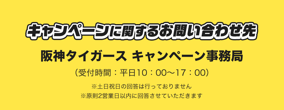 キャンペーンに関するお問い合わせ先 阪神タイガース キャンペーン事務局 (受付時間：平日10：00～17：00) ※土日祝日の回答は行っておりません ※原則2営業日以内に回答させていただきます
