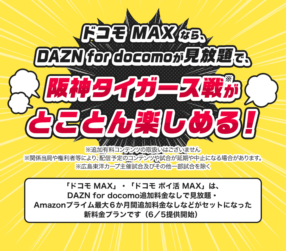 ドコモMAXなら、DAZN for docomoが見放題で、阪神タイガース戦がとことん楽しめる！※関係当局や権利者等により、配信予定のコンテンツや試合が延期や中止になる場合があります。※広島東洋カープ主催試合及びその他一部試合を除く「ドコモ MAX」・「ドコモ ポイ活 MAX」は、DAZN for docomo追加料金なしで見放題・Amazonプライム最大６か月間追加料金なしなどがセットになった新料金プランです（6／5提供開始）