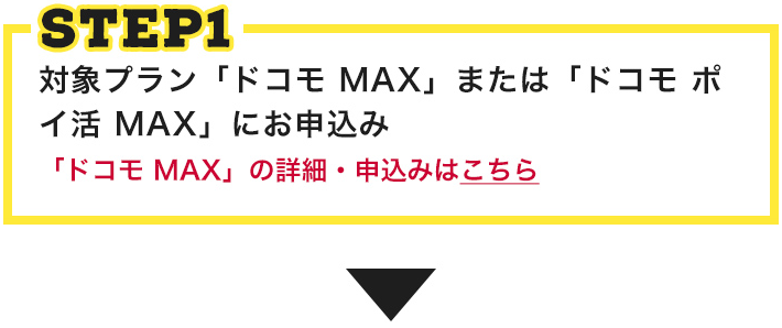 STEP1 STEP1 対象プラン「ドコモ MAX」または「ドコモ ポイ活 MAX」にお申込み 「ドコモ MAX」の詳細・申込みはこちら