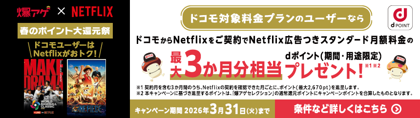 爆アゲ×NETFLIX 春のポイント大還元祭 ドコモユーザーはNetflixがおトク！ ドコモ対象料金プランのユーザーならドコモからNetflixをご契約でNetflix広告つきスタンダード月額料金の最大3か月分相当dポイント（期間・用途限定）プレゼント！※1※2 ※1契約月を含む3か月間のうち、Netflixの契約を確認できた月ごとに、ポイント（最大2,670ポイント）を進呈します ※2本キャンペーンに基づき進呈するポイントは、「爆アゲセレクション」の通常還元ポイントにキャンペーンポイントを合算したものとなります。 キャンペーン期間2026年3月31日（火）まで 条件など詳しくはこちら