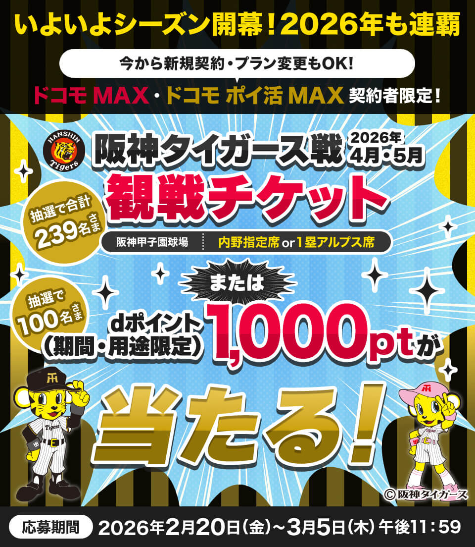 いよいよシーズン開幕！2026年も連覇 今から新規契約・プラン変更もOK！ ドコモ MAX・ドコモ ポイ活 MAX契約者限定！ 阪神タイガース戦2026年4月・5月観戦チケット抽選で合計239名さま（阪神甲子園球場：内野指定席or1塁アルプス席）または抽選で100名さまdポイント（期間・用途限定）1,000ポイントが当たる！ 応募期間：2026年2月20日（金）～3月5日（木）午後11:59