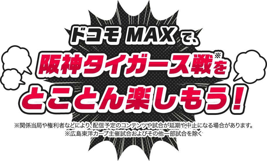 ドコモ MAXで阪神タイガース戦※をとことん楽しもう！ ※関係当局や権利者などにより、配信予定のコンテンツや試合が延期や中止になる場合があります。 ※広島東洋カープ主催試合およびその他一部試合を除く