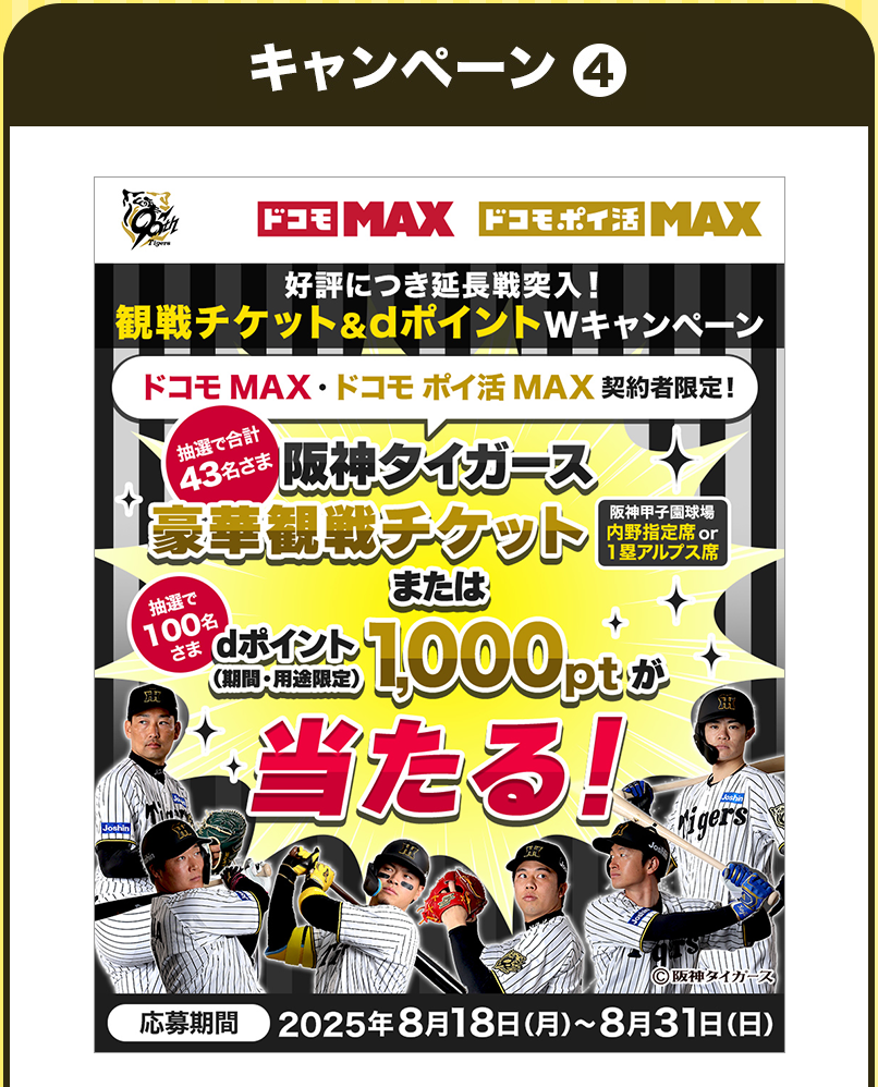 ドコモMAX ドコモポイ活MAX 公表につき延長戦突入！観戦チケット&dポイントWキャンペーン ドコモMAX ドコモポイ活MAX契約者限定！抽選で合計43名さま阪神タイガース 豪華観戦チケット 阪神甲子園球場内野指定席or1塁アルプス席 または 抽選で100名さまdポイント（期間・用途限定）1000ptが当たる！応募期間2025年8月18日(月)~8月31日(日)