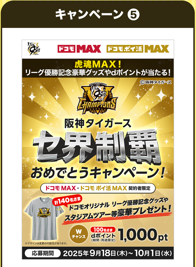 ドコモMAX ドコモポイ活MAX 虎魂MAX！リーグ優勝記念豪華グッズやdポイントが当たる！©阪神タイガース 阪神タイガース セ界制覇おめでとうキャンペーン！ドコモMAX・ドコモポイ活MAX 契約者限定計140名さま ドコモオリジナル リーグ優勝記念グッズやスタジアムツアー等豪華プレゼント！Wチャンス100名さま dポイント(期間・用途限定)1,000pt※デザインは変更の可能性があります。応募期間2025年9月18日(木)～10月1日(水)