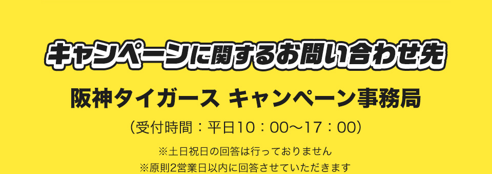 キャンペーンに関するお問い合わせ先 阪神タイガース キャンペーン事務局 (受付時間：平日10：00～17：00) ※土日祝日の回答は行っておりません ※原則2営業日以内に回答させていただきます