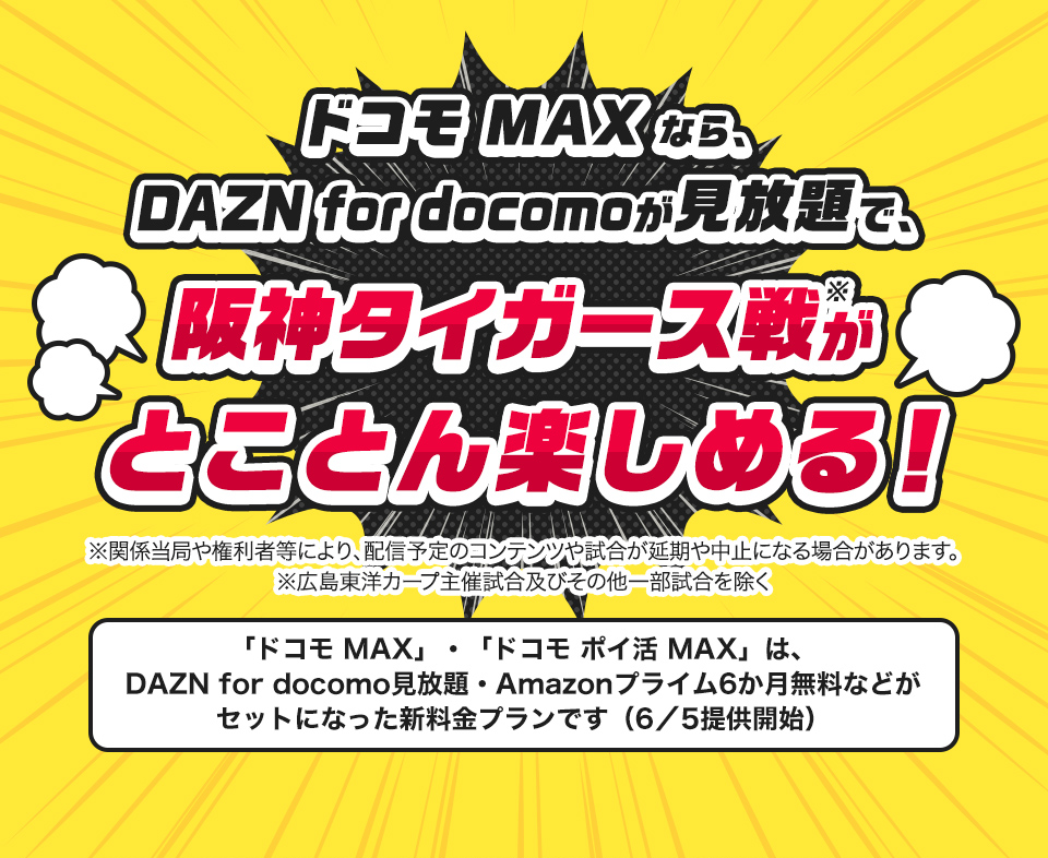 ドコモMAXなら、DAZN for docomoが見放題で、阪神タイガース戦がとことん楽しめる！※関係当局や権利者等により、配信予定のコンテンツや試合が延期や中止になる場合があります。「ドコモ MAX」・「ドコモ ポイ活 MAX」は、DAZN for docomo見放題・Amazonプライム6か月無料などがセットになった新料金プランです（6／5）提供開始
