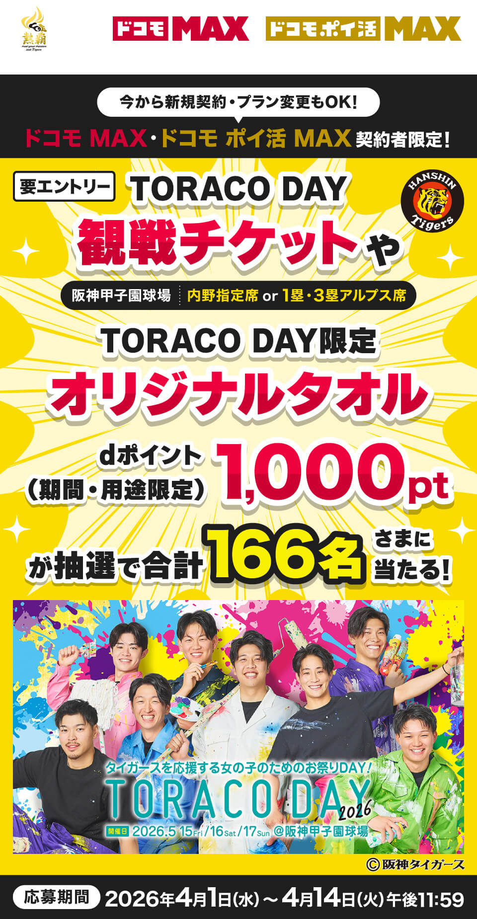 今から新規契約・プラン変更もOK! ドコモ MAX·ドコモ ポイ活 MAX契約者限定! 要エントリー TORACO DAY 観戦チケット 阪神甲子園球場|内野指定席or1塁·3塁アルプス席 TORACO DAY限定 オリジナルタオル dポイント(期間·用途限定)1,000ポイントが抽選で合計166名さまに当たる! 応募期間 2026年4月1日(水)~4月14日(火)午後11:59