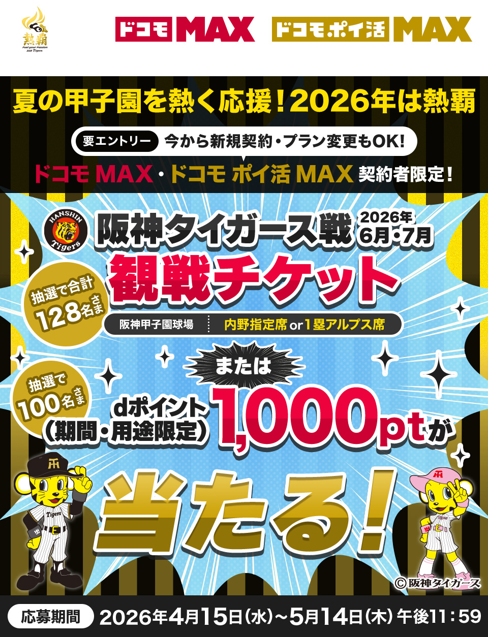 夏の甲子園を熱く応援！2026年は熱覇 要エントリー 今から新規契約・プラン変更もOK！ ドコモ MAX・ドコモ ポイ活 MAX契約者限定 阪神タイガース戦2026年6月・7月観戦チケット（阪神甲子園球場 内野指定席or1塁アルプス席）抽選で合計128名さま または dポイント（期間・用途限定）1,000ポイントが当たる！抽選で100名さま 応募期間 2026年4月15日(水)～5月14日(木)午後11:59