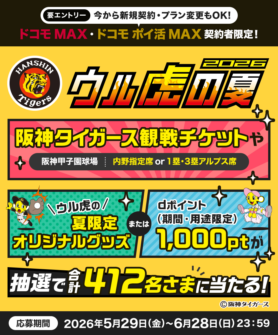 要エントリー 今から新規契約・プラン変更もOK! ドコモMAX・ドコモポイ活MAX 契約者限定! Hanshin Tigers ウル虎の夏 2026 阪神タイガース観戦チケットや 阪神甲子園球場 内野指定席 or 1塁・3塁アルプス席 ウル虎の 夏限定 オリジナルグッズ または dポイント(期間・用途限定) 1,000pt 抽選で合計412名さまに当たる! 応募期間 2026年5月29日(金)～6月28日(日)23:59
