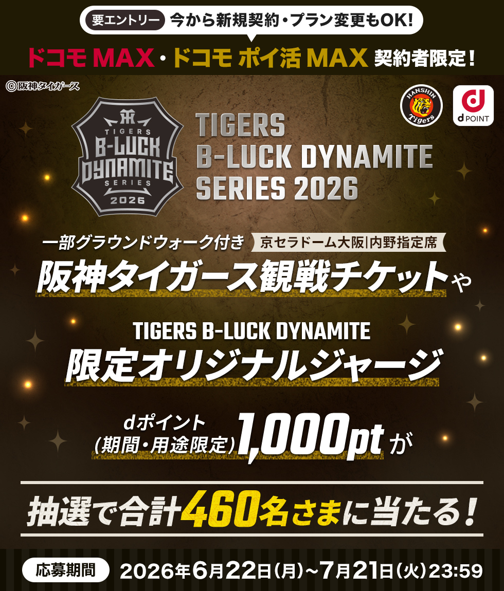 要エントリー 今から新規契約・プラン変更もOK! ドコモMAX・ドコモ ポイ活MAX 契約者限定! ©阪神タイガース TIGERS B-LUCK DYNAMITE SERIES 2026 一部グラウンドウォーク付き 京セラドーム大阪内野指定席 阪神タイガース観戦チケットや TIGERS B-LUCK DYNAMITE 限定オリジナルジャージ dポイント(期間・用途限定)1,000ptが 抽選で合計460名さまに当たる! 応募期間 2026年6月22日(月)～7月21日(火)23:59