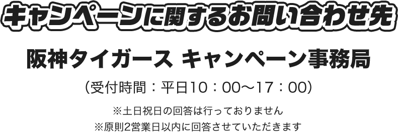 キャンペーンに関するお問い合わせ先 阪神タイガース キャンペーン事務局 （受付時間：平日10：00～17：00） ※土日祝日の回答は行っておりません ※原則2営業日以内に回答させていただきます