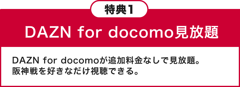 特典1 DAZN for docomo見放題 DAZN for docomoが追加料金なしで見放題。阪神戦を好きなだけ視聴できる。