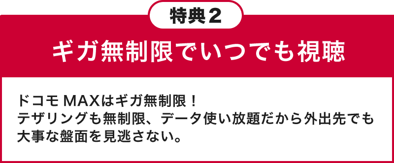 特典2 ギガ無制限でいつでも視聴 ドコモ MAXはギガ無制限！テザリングも無制限、データ使い放題だから外出先でも大事な盤面を見逃さない。