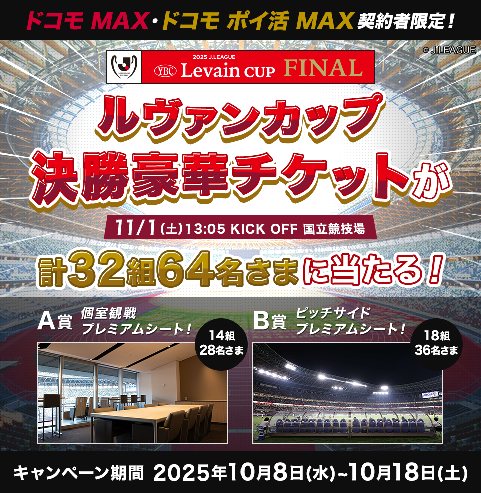 ドコモMAX ドコモポイ活MAX契約者限定!ルヴァンカップ決勝豪華チケットが当たる!計32組64名さまに当たる!A賞個室観戦プレミアムシート!14組28名さま B賞ピッチサイドプレミアムシート!18組36名さま キャンペーン期間 2025年10月8日(水)~10月18日(土)
