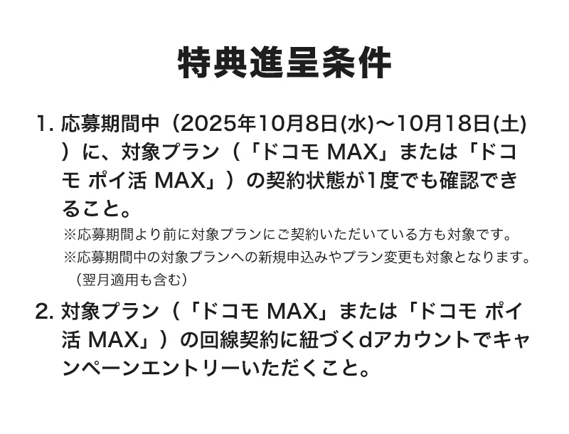 特典進呈条件 1. 応募期間中(2025年10月8日(水)~10月18日(土))に、対象プラン(「ドコモ MAX」、または「ドコモ ポイ活 MAX」)の契約状態が1度でも確認できること。※応募期間より前に対象プランにご契約いただいている方も対象です。※応募期間中の対象プランへの新規申込みやプラン変更も対象となります。(翌月適用も含む)2. 対象プラン(「ドコモ MAX」、または「ドコモ ポイ活 MAX」)の回線契約に紐づくdアカウントでキャンペーンエントリーいただくこと。