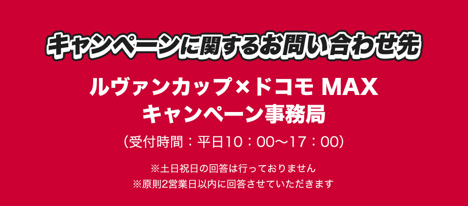 キャンペーンに関するお問い合わせ先 ルヴァンカップ×ドコモ MAX キャンペーン事務局 (受付時間：平日10：00～17：00) ※土日祝日の回答は行っておりません ※原則2営業日以内に回答させていただきます