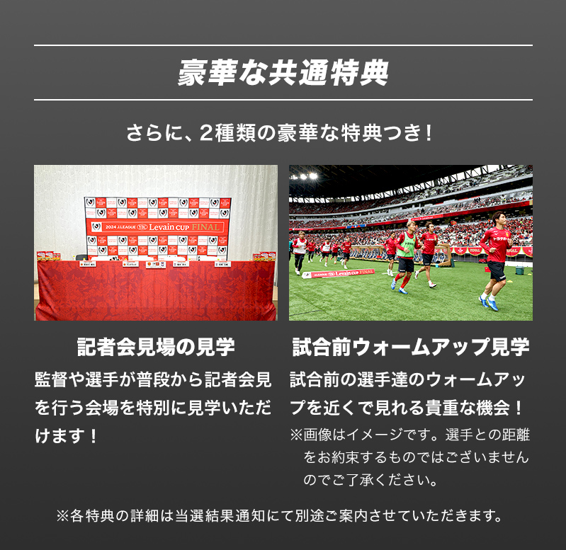 豪華な共通特典 さらに、2種類の豪華な特典つき！ 【記者会見場の見学】監督や選手が普段から記者会見を行う会場を特別に見学いただけます！ 【試合前ウォームアップ見学】試合前の選手達のウォームアップを近くで見れる貴重な機会！※画像はイメージです。選手との距離をお約束するものではございませんのでご了承ください。