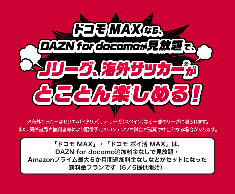 ドコモMAXなら、DAZN for docomoが見放題で、Jリーグ、海外サッカーがとことん楽しめる!※海外サッカーはセリエA(イタリア)、ラ・リーガ(スペイン)など一部のリーグに限られます。また、関係当局や権利者等により配信予定のコンテンツや試合が延期や中止となる場合があります。「ドコモMAX」、「ドコモポイ活MAX」は、DAZN for docomo追加料金なしで見放題。Amazonプライム最大6か月間追加料金なしなどがセットになった新料金プランです(6/5提供開始)