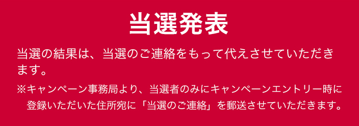 当落発表 当選の結果は、当選のご連絡をもって代えさせていただきます。※キャンペーン事務局より、当選者のみにキャンペーンエントリー時に登録いただいた住所宛に「当選のご連絡」を郵送させていただきます。