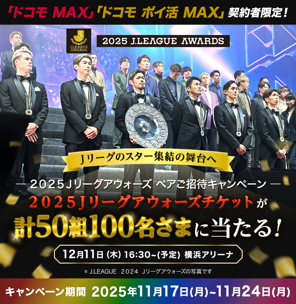 ドコモ MAX・ドコモ ポイ活 MAX契約者限定！ 2025 J.LEAGUE AWARDS リーグのスター集結の舞台へ －2025 Jリーグアウォーズ ペアご招待キャンペーン－ 2025 Jリーグアウォーズチケットが 計50組100名さまに当たる！ 12月11日（木）16:30～（予定） 横浜アリーナ ※J.LEAGUE 2024 Jリーグアウォーズの写真です キャンペーン期間 2025年11月17日（月）～11月24日（月