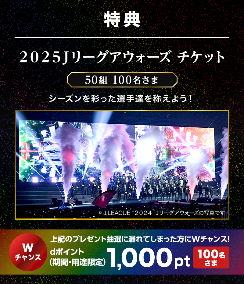 特典 2025Jリーグアウォーズ チケット 50組 100名さま シーズンを彩った選手達を称えよう！ ©J.LEAGUE “2024 Jリーグアウォーズの写真です” Wチャンス 上記のプレゼント抽選に漏れてしまった方にWチャンス！ dポイント（期間・用途限定）1,000pt 100名さま