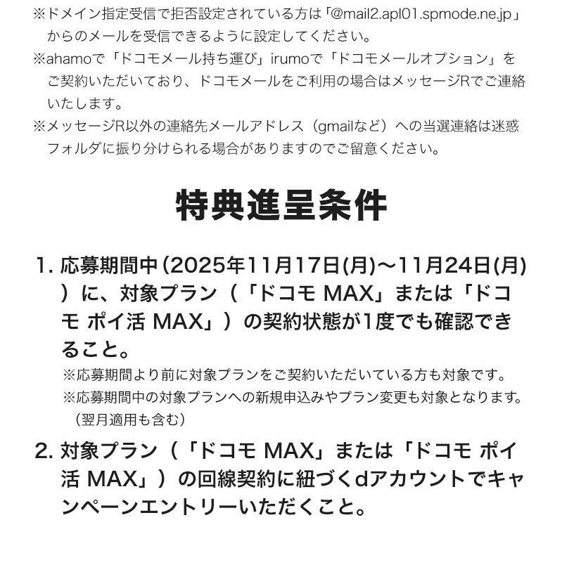 ※ドメイン指定受信で拒否設定されている方は「@mail2.apl01.spmode.ne.jp」からのメールを受信できるように設定してください。 ※ahamoで「ドコモメール持ち運び」irumoで「ドコモメールオプション」をご契約いただいており、ドコモメールをご利用の場合はメッセージRでご連絡いたします。 ※メッセージR以外の連絡先メールアドレス（gmailなど）への当選連絡は迷惑フォルダに振り分けられる場合がありますのでご留意ください。 特典進呈条件 1. 応募期間中（2025年11月17日（月）～11月24日（月））に、対象プラン（「ドコモ MAX」または「ドコモ ポイ活 MAX」）の契約状態が1度でも確認できること。 ※応募期間より前に対象プランにご契約いただいている方も対象です。 ※応募期間中の対象プランへの新規申込みやプラン変更も対象となります。（翌週適用も含む） 2. 対象プラン（「ドコモ MAX」、または「ドコモ ポイ活 MAX」）の回線契約に紐づくdアカウントでキャンペーンエントリーいただくこと。