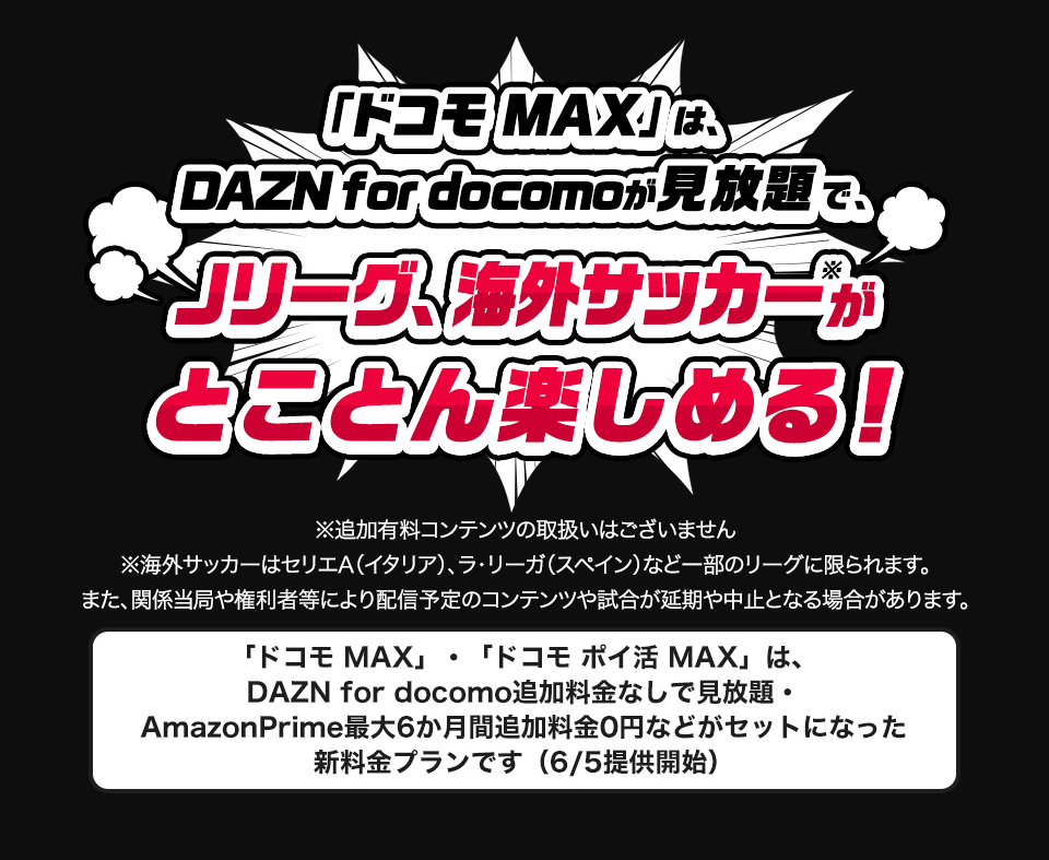 「ドコモ MAX」なら、DAZN for docomoが見放題で、Jリーグ、海外サッカーがとことん楽しめる！ ※追加有料コンテンツの取扱いはございません ※海外サッカーはセリエA（イタリア）、ラ・リーガ（スペイン）など一部のリーグに限られます。また、関係当局や権利者等により配信予定のコンテンツや試合が延期や中止となる場合があります。 「ドコモ MAX」、「ドコモ ポイ活 MAX」は、DAZN for docomo追加料金なしで見放題・Amazonプライム最大6か月間追加料金なしなどがセットになった新料金プランです（6/5提供開始）