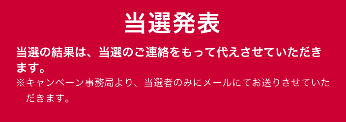 当選発表 当選の結果は、当選のご連絡をもって代えさせていただきます。 ※キャンペーン事務局より、当選者のみにメールにてお送りさせていただきます。