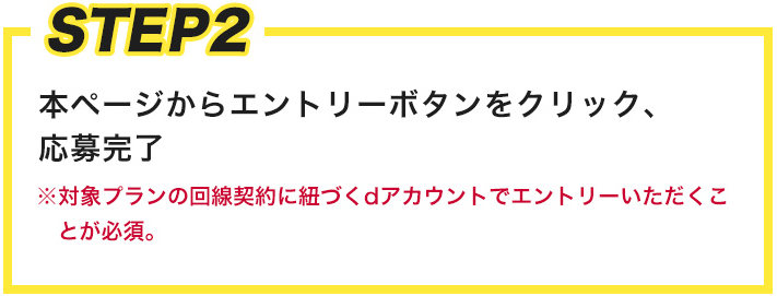 STEP2 本ページからエントリーボタンをクリック、応募完了※対象プランの回線契約に紐づくdアカウントでエントリーいただくことが必須。