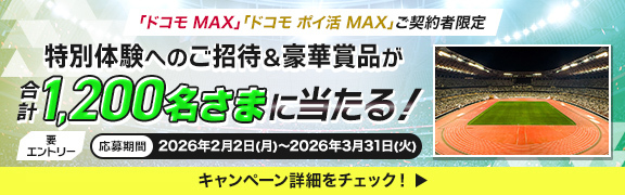 「ドコモ MAX」「ドコモ ポイ活 MAX」ご契約者限定 特別体験へのご招待＆豪華賞品が合計1,200名さまに当たる！ 要エントリー 応募期間 2026年2月2日（月）～2026年3月31日（火） キャンペーン詳細をチェック！