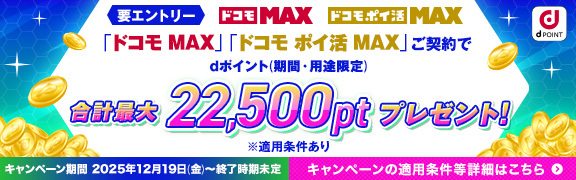 要エントリー ドコモ MAX ドコモ ポイ活 MAX 「ドコモ MAX」「ドコモ ポイ活 MAX」ご契約でdポイント（期間・用途限定）合計最大22,500ptプレゼント！ ※適用条件あり キャンペーン期間 2025年12月19日（金）～終了時期未定 キャンペーンの適用条件等詳細はこちら