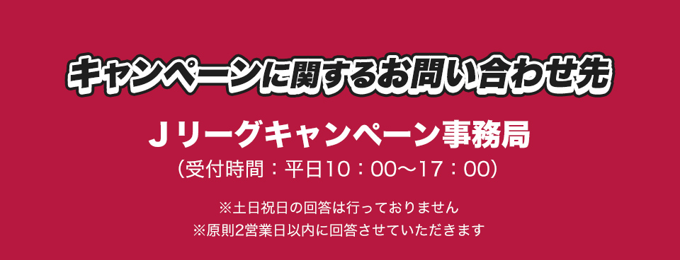 キャンペーンに関するお問い合わせ先 Jリーグキャンペーン事務局 (受付時間：平日10：00～17：00) ※土日祝日の回答は行っておりません ※原則2営業日以内に回答させていただきます