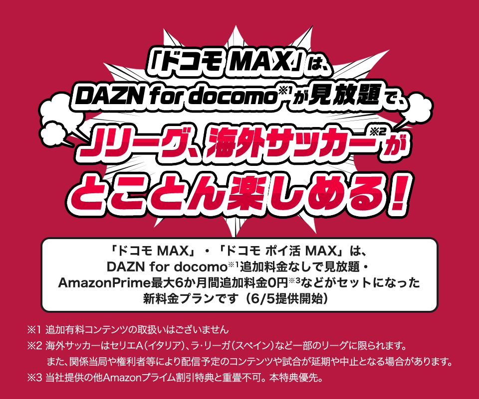 ドコモMAXなら、DAZN for docomoが見放題で、Jリーグ、海外サッカーがとことん楽しめる！※海外サッカーはセリエA（イタリア）、ラ・リーガ（スペイン）など一部のリーグに限られます。また、関係当局や権利者等により配信予定のコンテンツや試合が延期や中止となる場合があります。「ドコモMAX」、「ドコモポイ活MAX」は、DAZN for docomo追加料金なしで見放題。Amazonプライム最大6か月間追加料金0円などがセットになった新料金プランです（6/5提供開始）